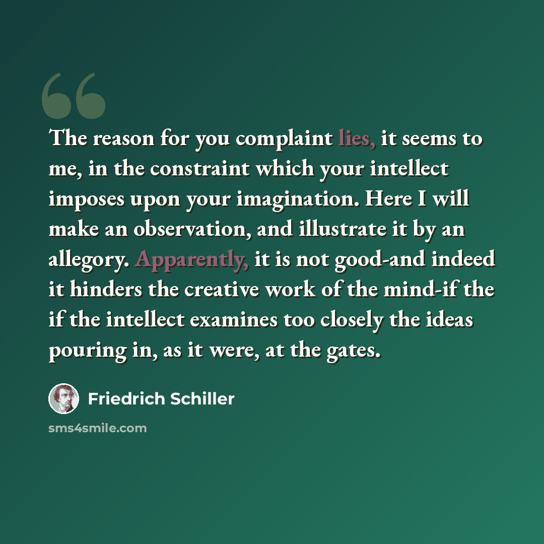 “The reason for you complaint lies, it seems to me, in the constraint which your intellect imposes upon your imagination. Here I will make an observation, and illustrate it by an allegory. Apparently, it is not good-and indeed it hinders the creative work of the mind-if the if the intellect…” quote by Friedrich Schiller