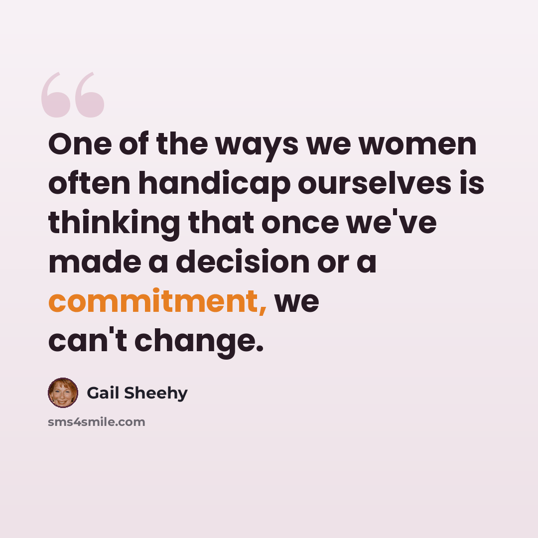 “One of the ways we women often handicap ourselves is thinking that once we've made a decision or a commitment, we can't change.” quote by Gail Sheehy