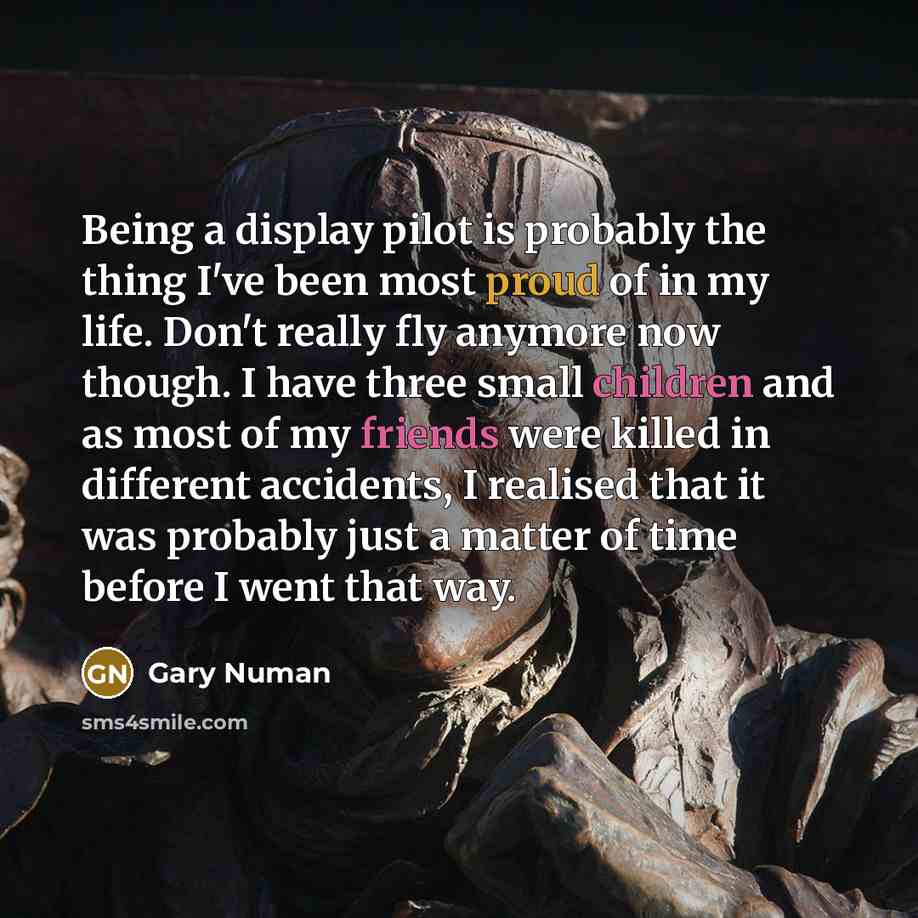 “Being a display pilot is probably the thing I've been most proud of in my life. Don't really fly anymore now though. I have three small children and as most of my friends were killed in different accidents, I realised that it was probably just a matter of time before I went that way.” quote by Gary Numan