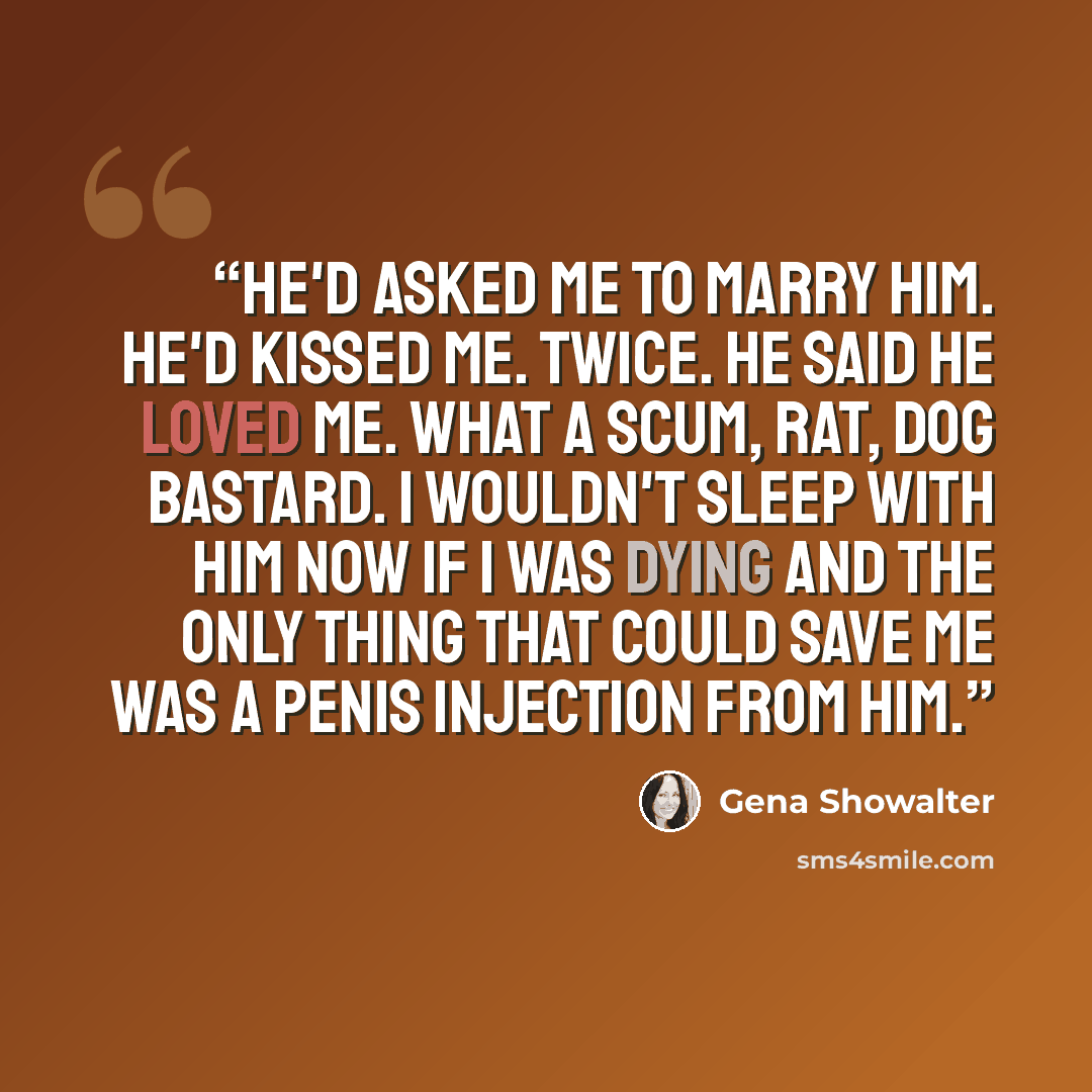“He'd asked me to marry him. He'd kissed me. Twice. He said he loved me. What a scum, rat, dog bastard. I wouldn't sleep with him now if I was dying and the only thing that could save me was a penis injection from him.” quote by Gena Showalter