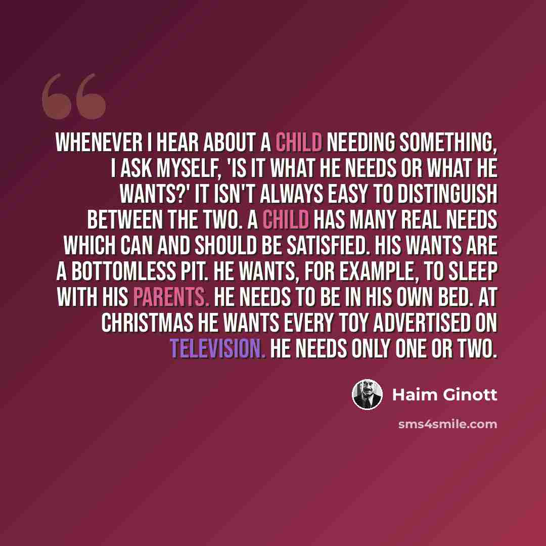 “Whenever I hear about a child needing something, I ask myself, 'Is it what he needs or what he wants?' It isn't always easy to distinguish between the two. A child has many real needs which can and should be satisfied. His wants are a bottomless pit. He wants, for example, to sleep with his…” quote by Haim Ginott