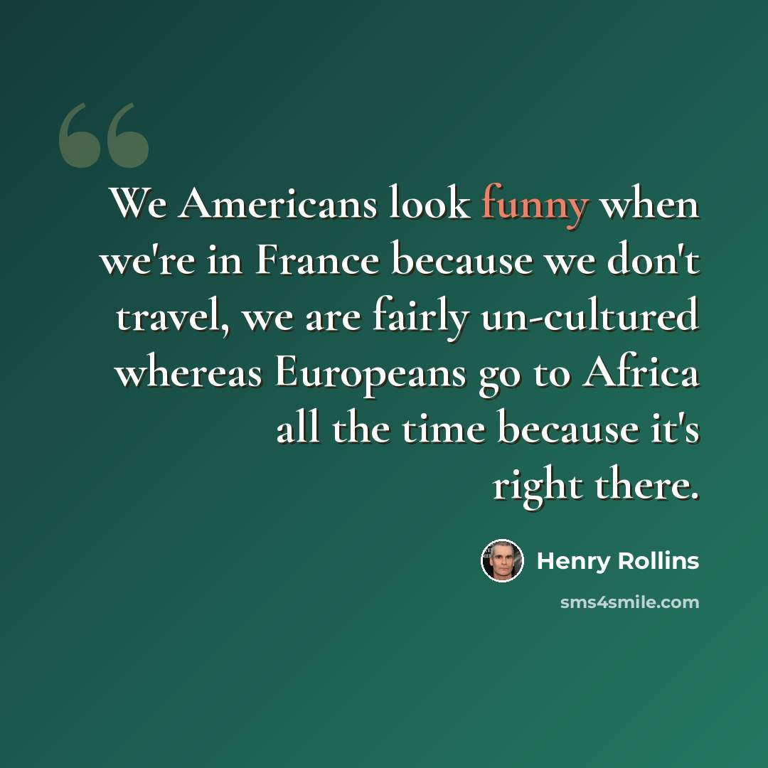 “We Americans look funny when we're in France because we don't travel, we are fairly un-cultured whereas Europeans go to Africa all the time because it's right there.” quote by Henry Rollins