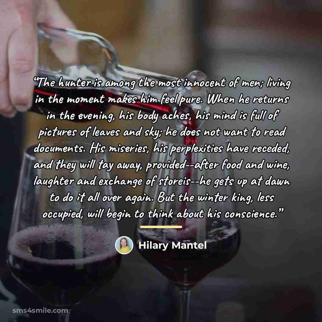 “The hunter is among the most innocent of men; living in the moment makes him feel pure. When he returns in the evening, his body aches, his mind is full of pictures of leaves and sky; he does not want to read documents. His miseries, his perplexities have receded, and they will tay away…” quote by Hilary Mantel