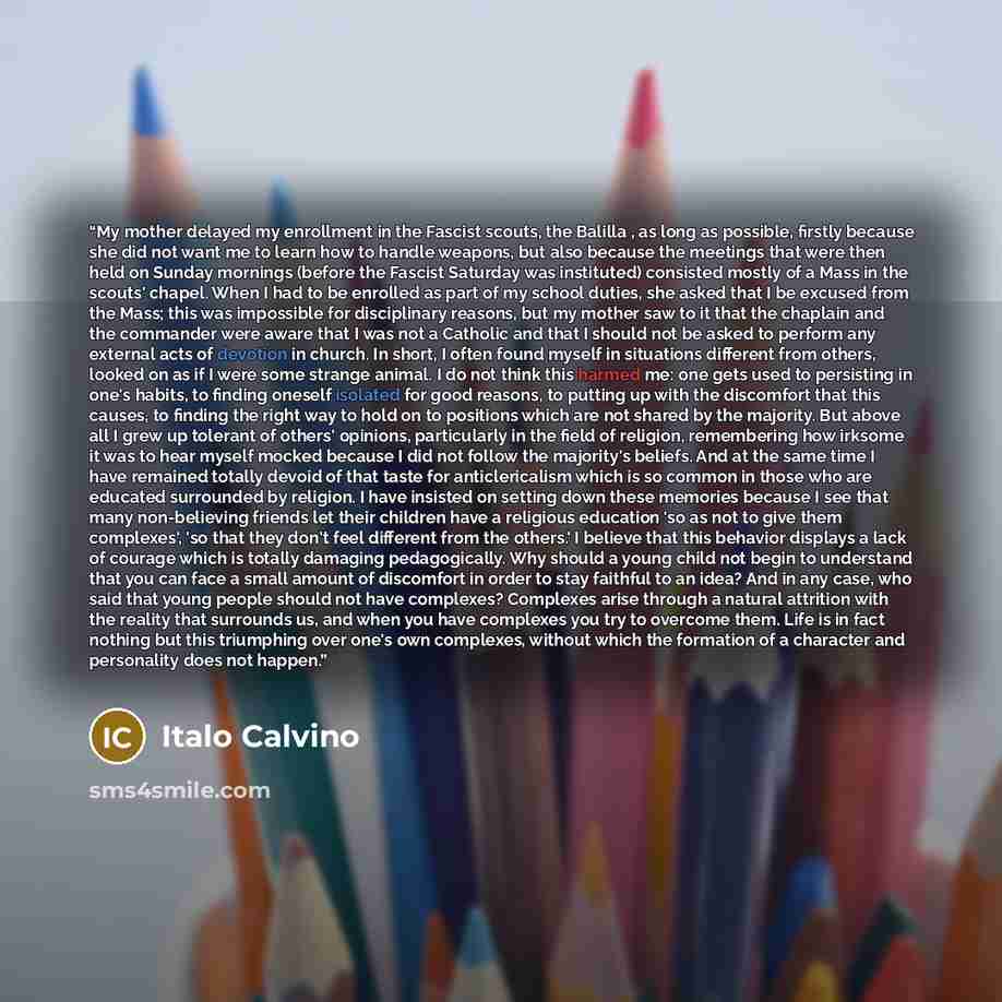 “My mother delayed my enrollment in the Fascist scouts, the Balilla , as long as possible, firstly because she did not want me to learn how to handle weapons, but also because the meetings that were then held on Sunday mornings (before the Fascist Saturday was instituted) consisted mostly of a Mass…” quote by Italo Calvino
