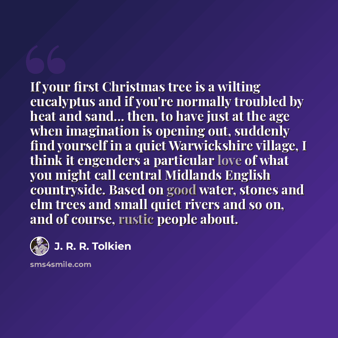 “If your first Christmas tree is a wilting eucalyptus and if you're normally troubled by heat and sand... then, to have just at the age when imagination is opening out, suddenly find yourself in a quiet Warwickshire village, I think it engenders a particular love of what you might call central…” quote by J. R. R. Tolkien