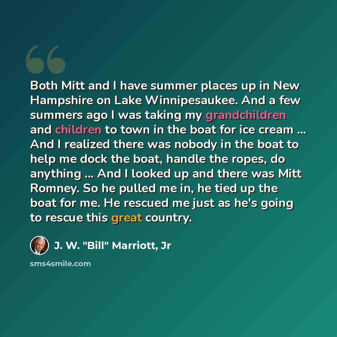 “Both Mitt and I have summer places up in New Hampshire on Lake Winnipesaukee. And a few summers ago I was taking my grandchildren and children to town in the boat for ice cream ... And I realized there was nobody in the boat to help me dock the boat, handle the ropes, do anything ... And I looked…” quote by J. W. "Bill" Marriott, Jr