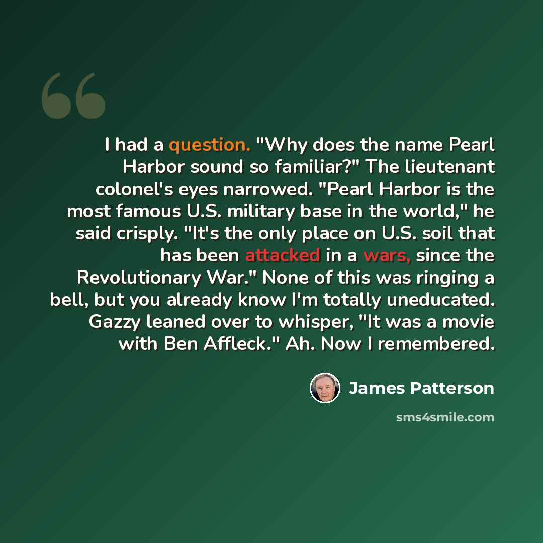 “I had a question. "Why does the name Pearl Harbor sound so familiar?" The lieutenant colonel's eyes narrowed. "Pearl Harbor is the most famous U.S. military base in the world," he said crisply. "It's the only place on U.S. soil that has been attacked in a wars, since the Revolutionary War." None…” quote by James Patterson