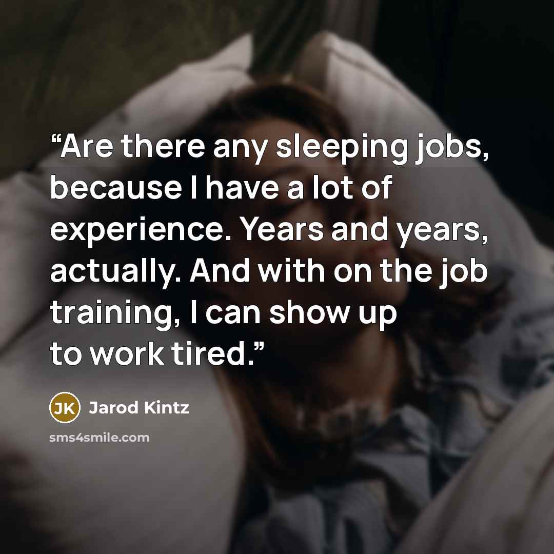 “Are there any sleeping jobs, because I have a lot of experience. Years and years, actually. And with on the job training, I can show up to work tired.” quote by Jarod Kintz