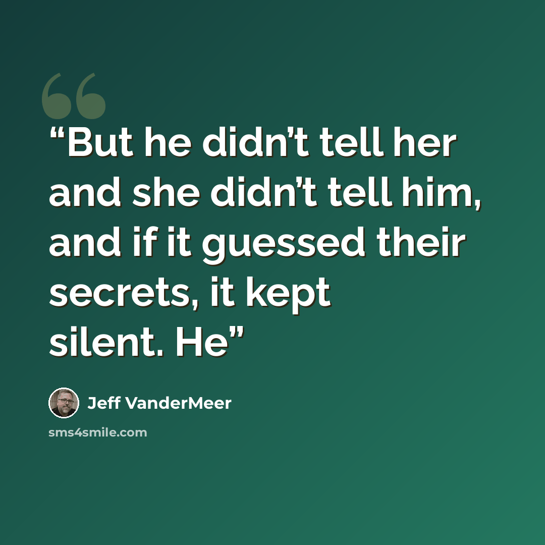“But he didn’t tell her and she didn’t tell him, and if it guessed their secrets, it kept silent. He” quote by Jeff VanderMeer