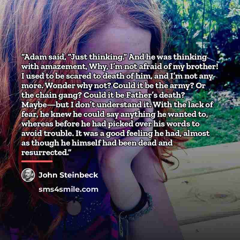 “Adam said, “Just thinking.” And he was thinking with amazement, Why, I’m not afraid of my brother! I used to be scared to death of him, and I’m not any more. Wonder why not? Could it be the army? Or the chain gang? Could it be Father’s death? Maybe—but I don’t understand it. With the lack of fear…” quote by John Steinbeck