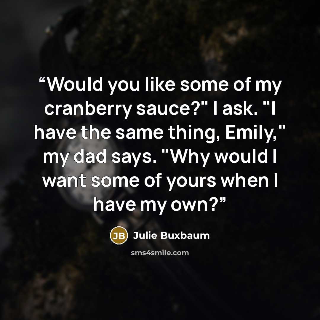 “Would you like some of my cranberry sauce?" I ask. "I have the same thing, Emily," my dad says. "Why would I want some of yours when I have my own?” quote by Julie Buxbaum