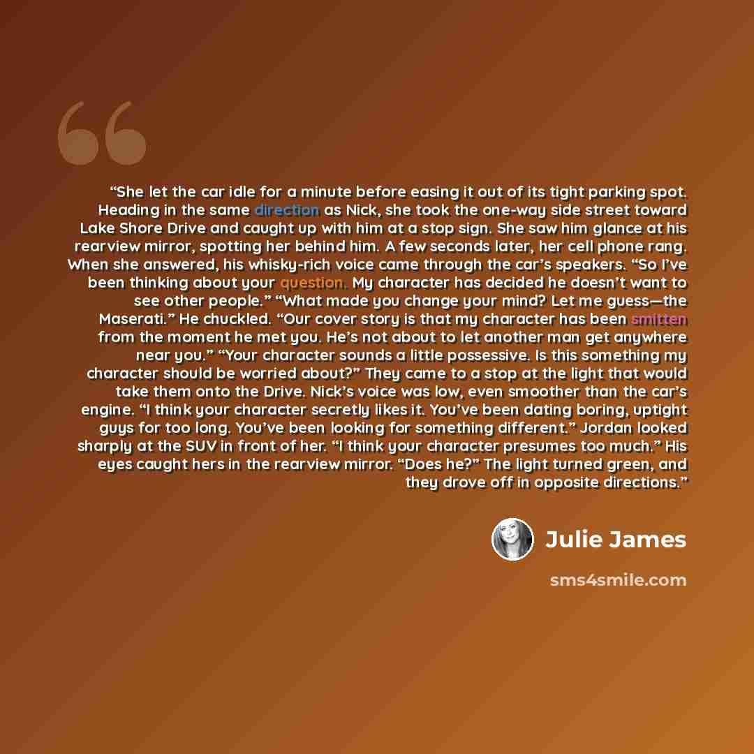“She let the car idle for a minute before easing it out of its tight parking spot. Heading in the same direction as Nick, she took the one-way side street toward Lake Shore Drive and caught up with him at a stop sign. She saw him glance at his rearview mirror, spotting her behind him. A few seconds…” quote by Julie James