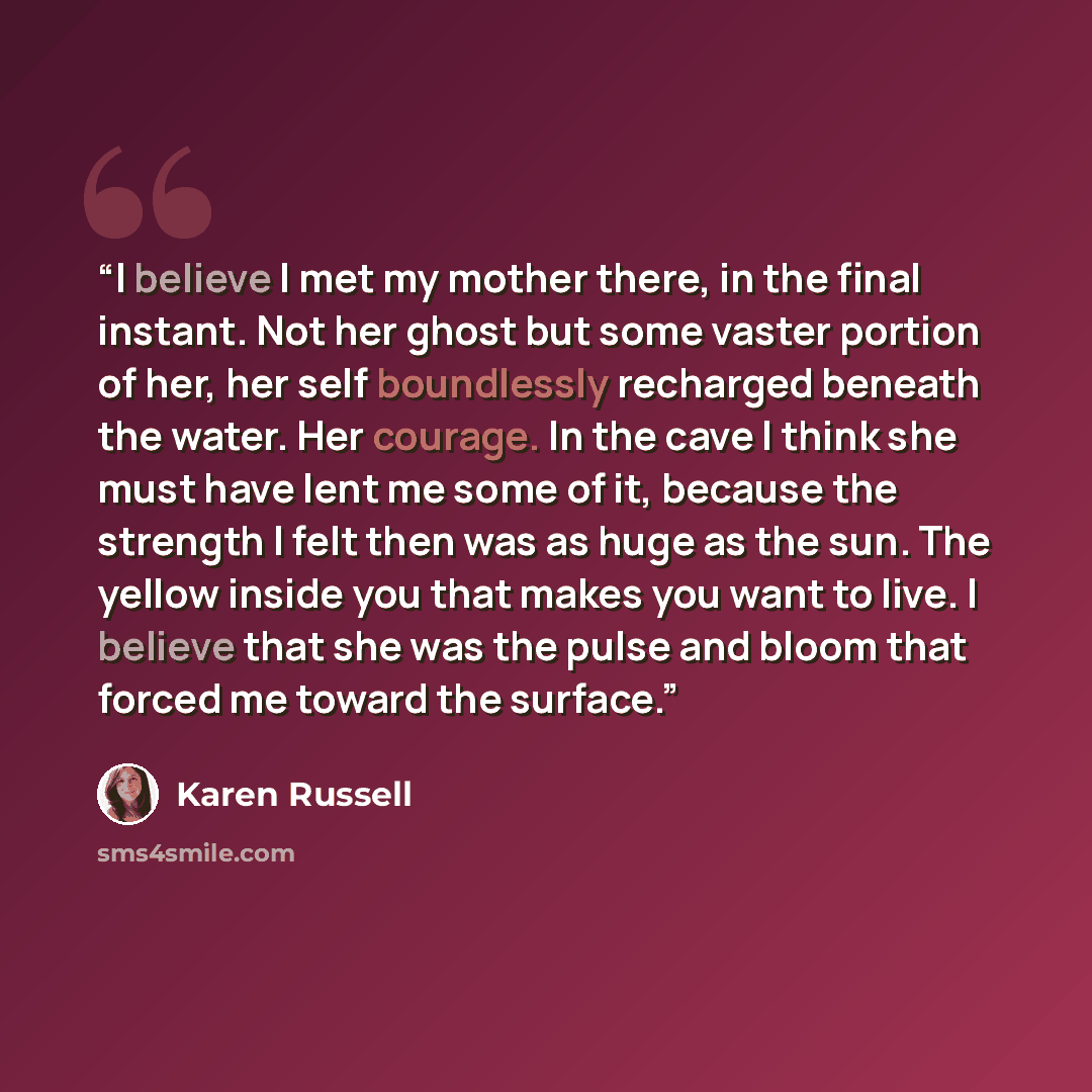 “I believe I met my mother there, in the final instant. Not her ghost but some vaster portion of her, her self boundlessly recharged beneath the water. Her courage. In the cave I think she must have lent me some of it, because the strength I felt then was as huge as the sun. The yellow inside you…” quote by Karen Russell