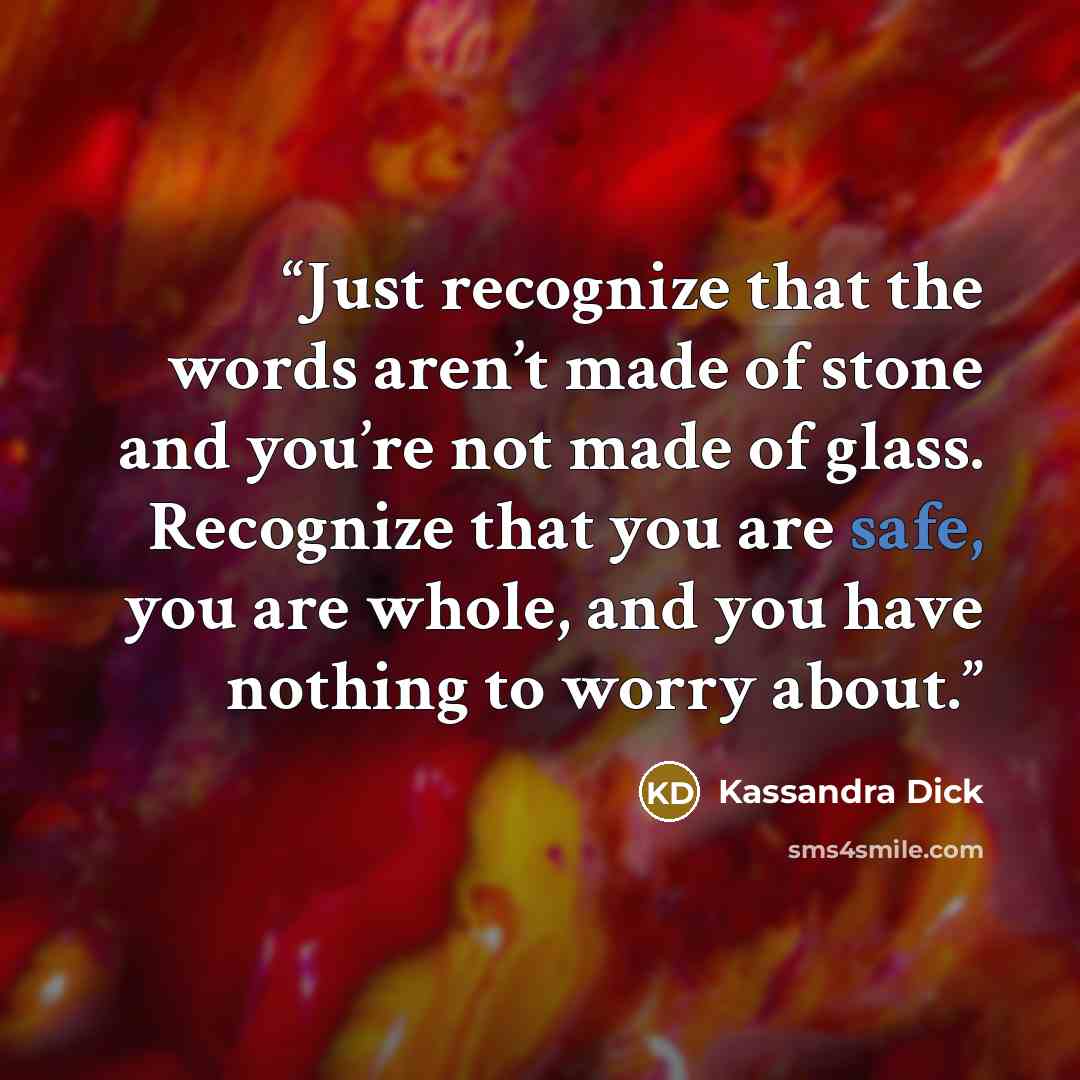 “Just recognize that the words aren’t made of stone and you’re not made of glass. Recognize that you are safe, you are whole, and you have nothing to worry about.” quote by Kassandra Dick