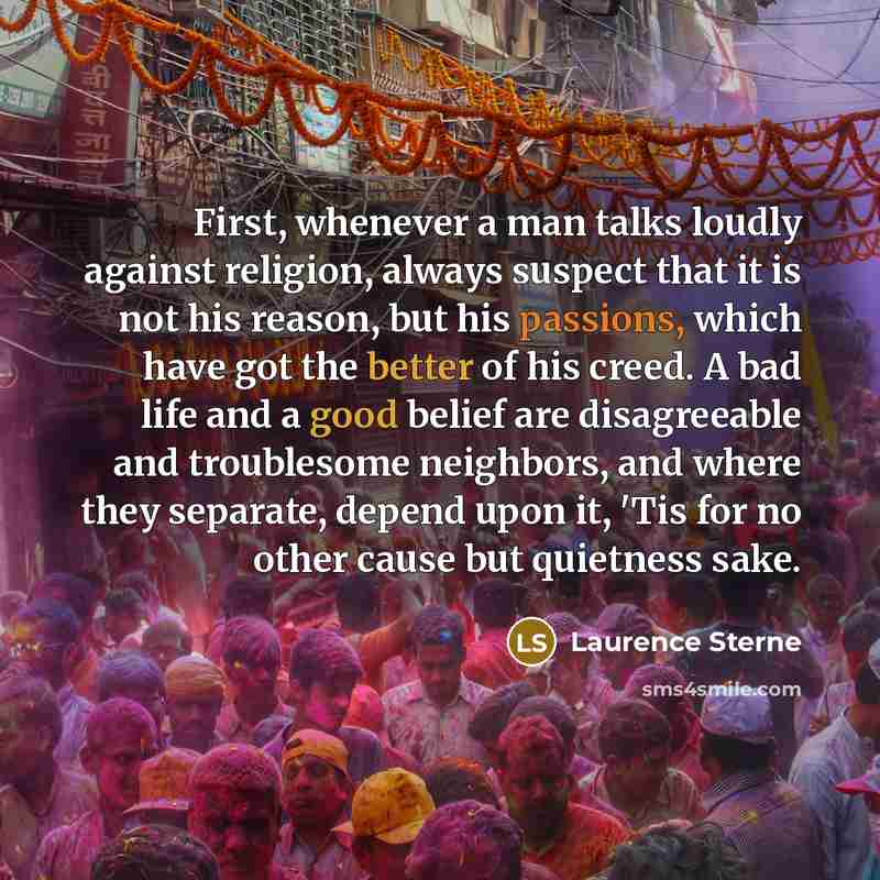 “First, whenever a man talks loudly against religion, always suspect that it is not his reason, but his passions, which have got the better of his creed. A bad life and a good belief are disagreeable and troublesome neighbors, and where they separate, depend upon it, 'Tis for no other cause but…” quote by Laurence Sterne