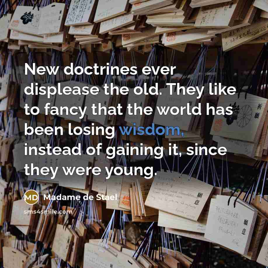 “New doctrines ever displease the old. They like to fancy that the world has been losing wisdom, instead of gaining it, since they were young.” quote by Madame de Stael