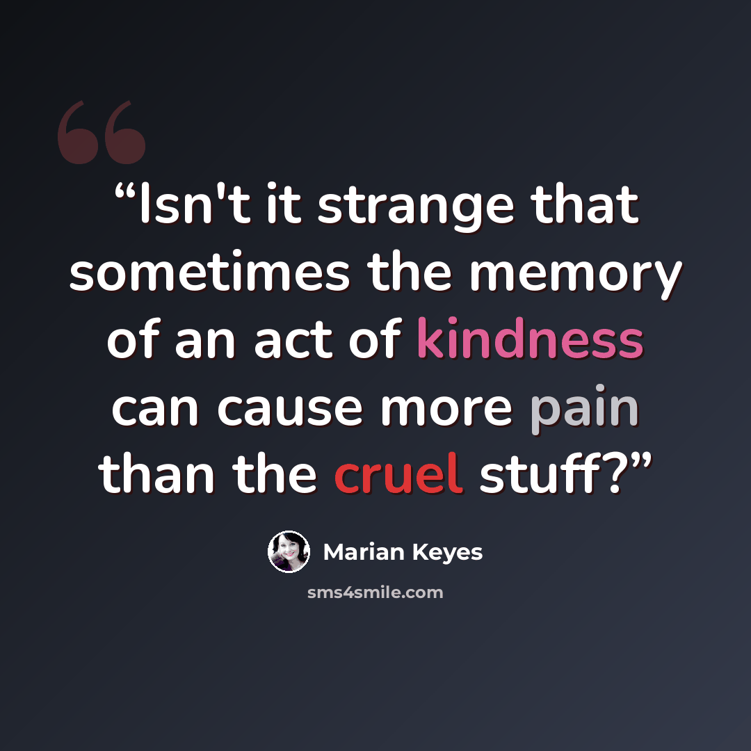 “Isn't it strange that sometimes the memory of an act of kindness can cause more pain than the cruel stuff?” quote by Marian Keyes