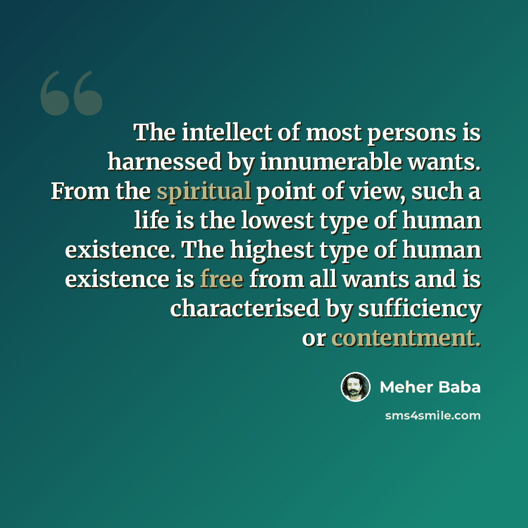 “The intellect of most persons is harnessed by innumerable wants. From the spiritual point of view, such a life is the lowest type of human existence. The highest type of human existence is free from all wants and is characterised by sufficiency or contentment.” quote by Meher Baba