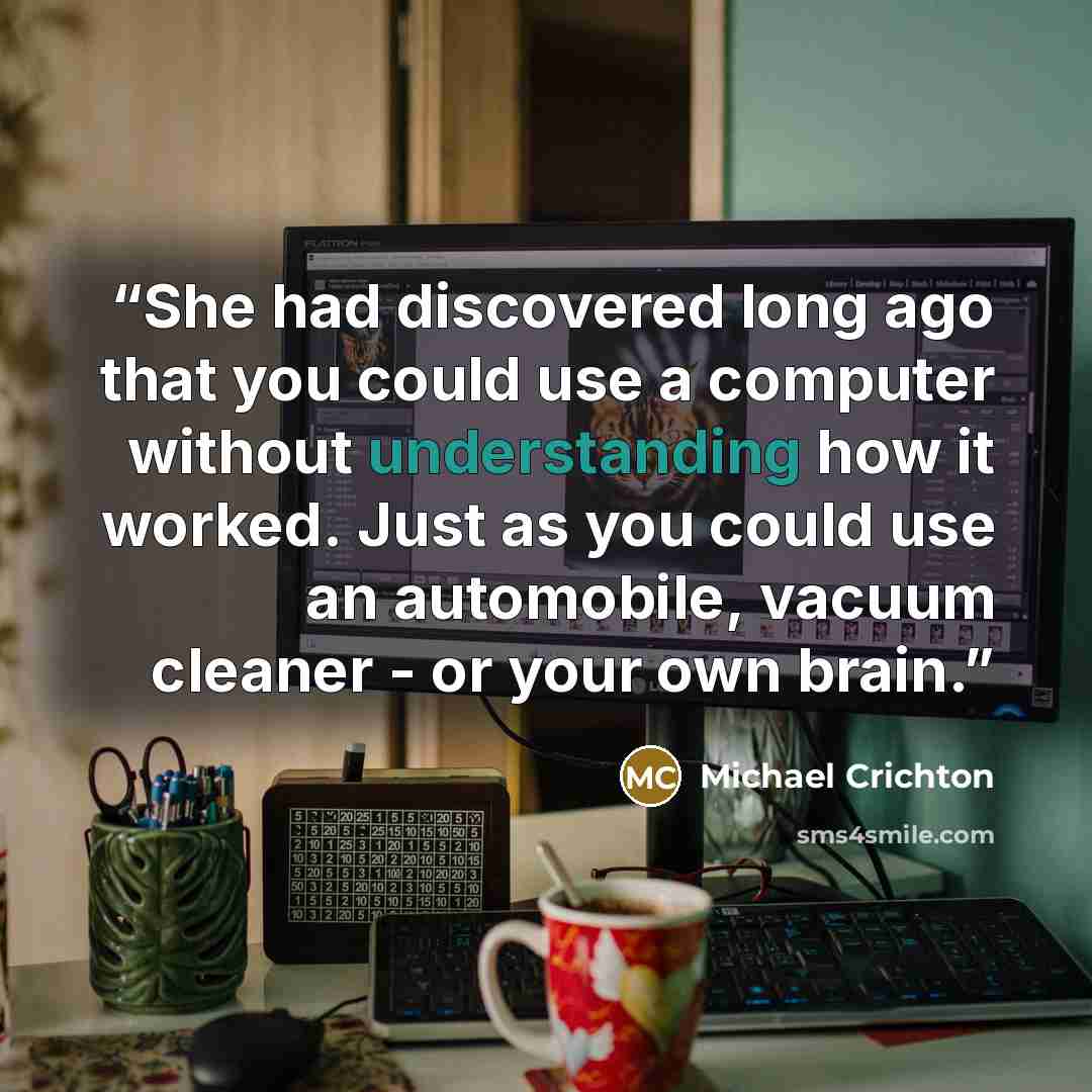 “She had discovered long ago that you could use a computer without understanding how it worked. Just as you could use an automobile, vacuum cleaner - or your own brain.” quote by Michael Crichton