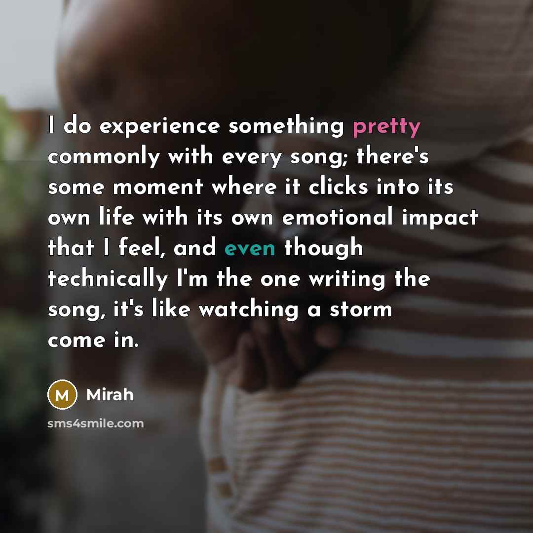 “I do experience something pretty commonly with every song; there's some moment where it clicks into its own life with its own emotional impact that I feel, and even though technically I'm the one writing the song, it's like watching a storm come in.” quote by Mirah