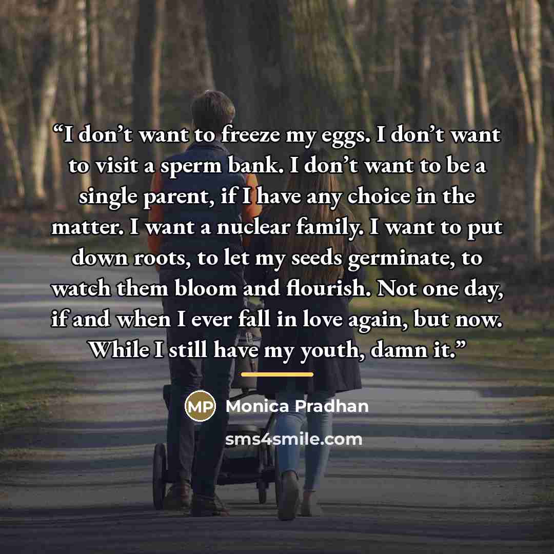 “I don’t want to freeze my eggs. I don’t want to visit a sperm bank. I don’t want to be a single parent, if I have any choice in the matter. I want a nuclear family. I want to put down roots, to let my seeds germinate, to watch them bloom and flourish. Not one day, if and when I ever fall in love…” quote by Monica Pradhan