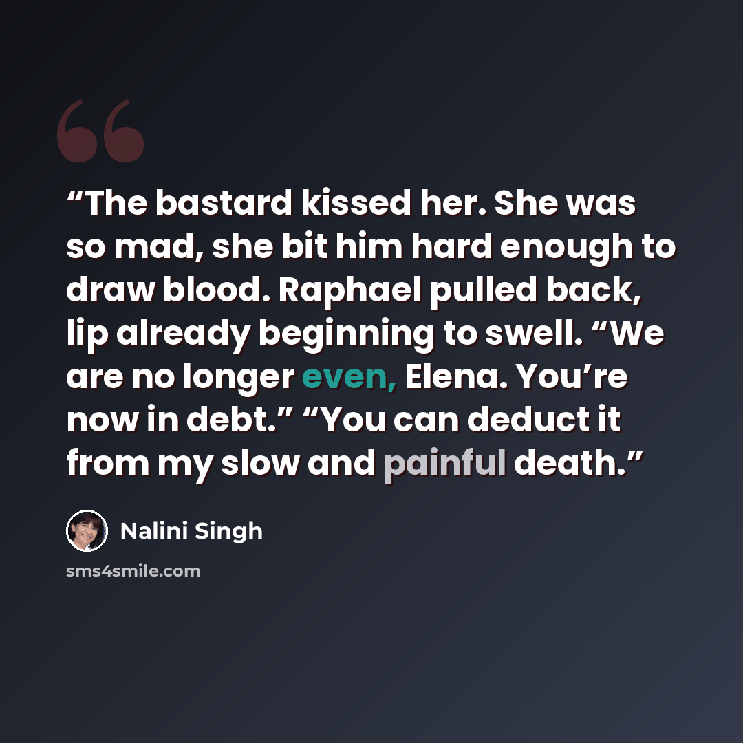 “The bastard kissed her. She was so mad, she bit him hard enough to draw blood. Raphael pulled back, lip already beginning to swell. “We are no longer even, Elena. You’re now in debt.” “You can deduct it from my slow and painful death.” quote by Nalini Singh