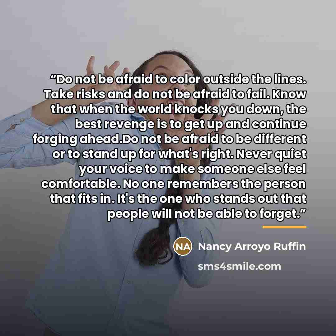 “Do not be afraid to color outside the lines. Take risks and do not be afraid to fail. Know that when the world knocks you down, the best revenge is to get up and continue forging ahead.Do not be afraid to be different or to stand up for what's right. Never quiet your voice to make someone else…” quote by Nancy Arroyo Ruffin