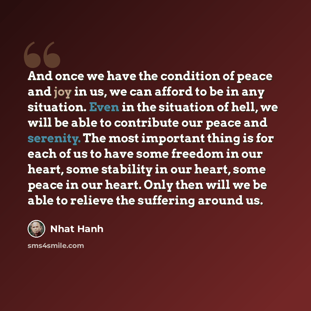 “And once we have the condition of peace and joy in us, we can afford to be in any situation. Even in the situation of hell, we will be able to contribute our peace and serenity. The most important thing is for each of us to have some freedom in our heart, some stability in our heart, some peace in…” quote by Nhat Hanh