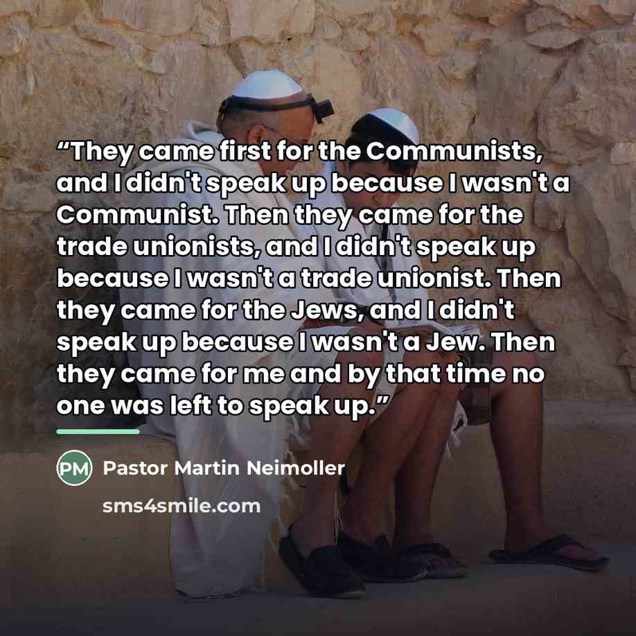 “They came first for the Communists, and I didn't speak up because I wasn't a Communist. Then they came for the trade unionists, and I didn't speak up because I wasn't a trade unionist. Then they came for the Jews, and I didn't speak up because I wasn't a Jew. Then they came for me and by that time…” quote by Pastor Martin Neimoller