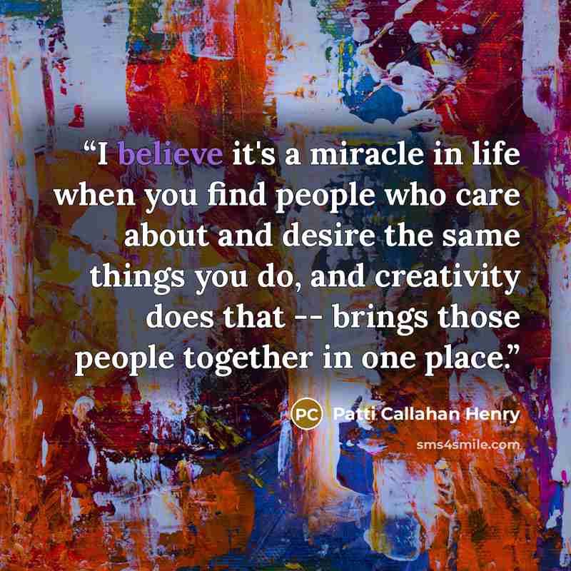 “I believe it's a miracle in life when you find people who care about and desire the same things you do, and creativity does that -- brings those people together in one place.” quote by Patti Callahan Henry