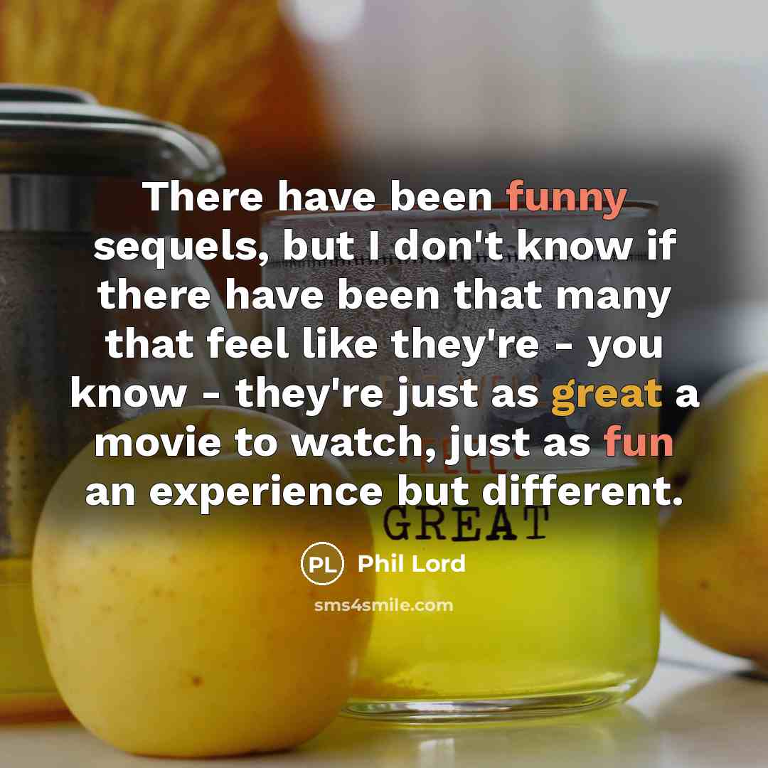 “There have been funny sequels, but I don't know if there have been that many that feel like they're - you know - they're just as great a movie to watch, just as fun an experience but different.” quote by Phil Lord