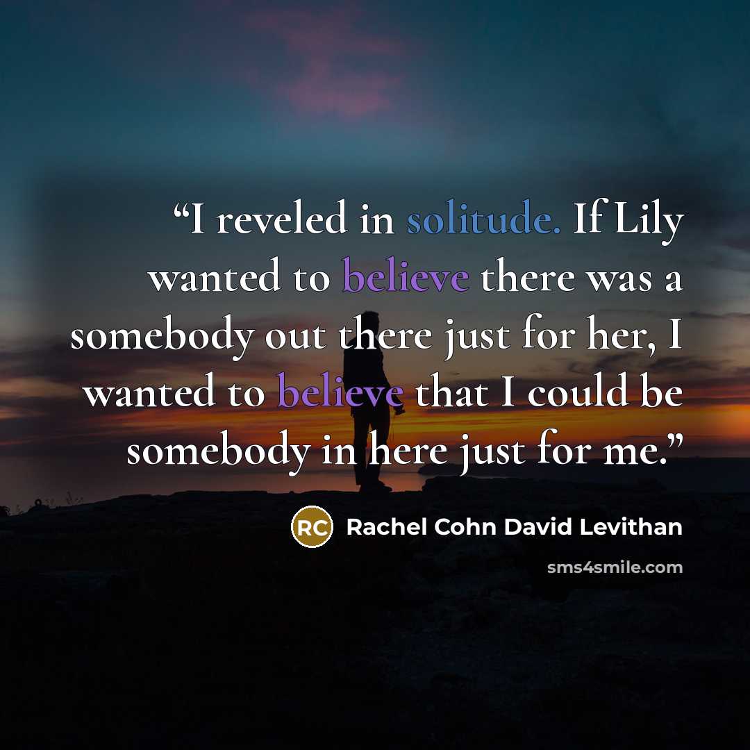 “I reveled in solitude. If Lily wanted to believe there was a somebody out there just for her, I wanted to believe that I could be somebody in here just for me.” quote by Rachel Cohn David Levithan