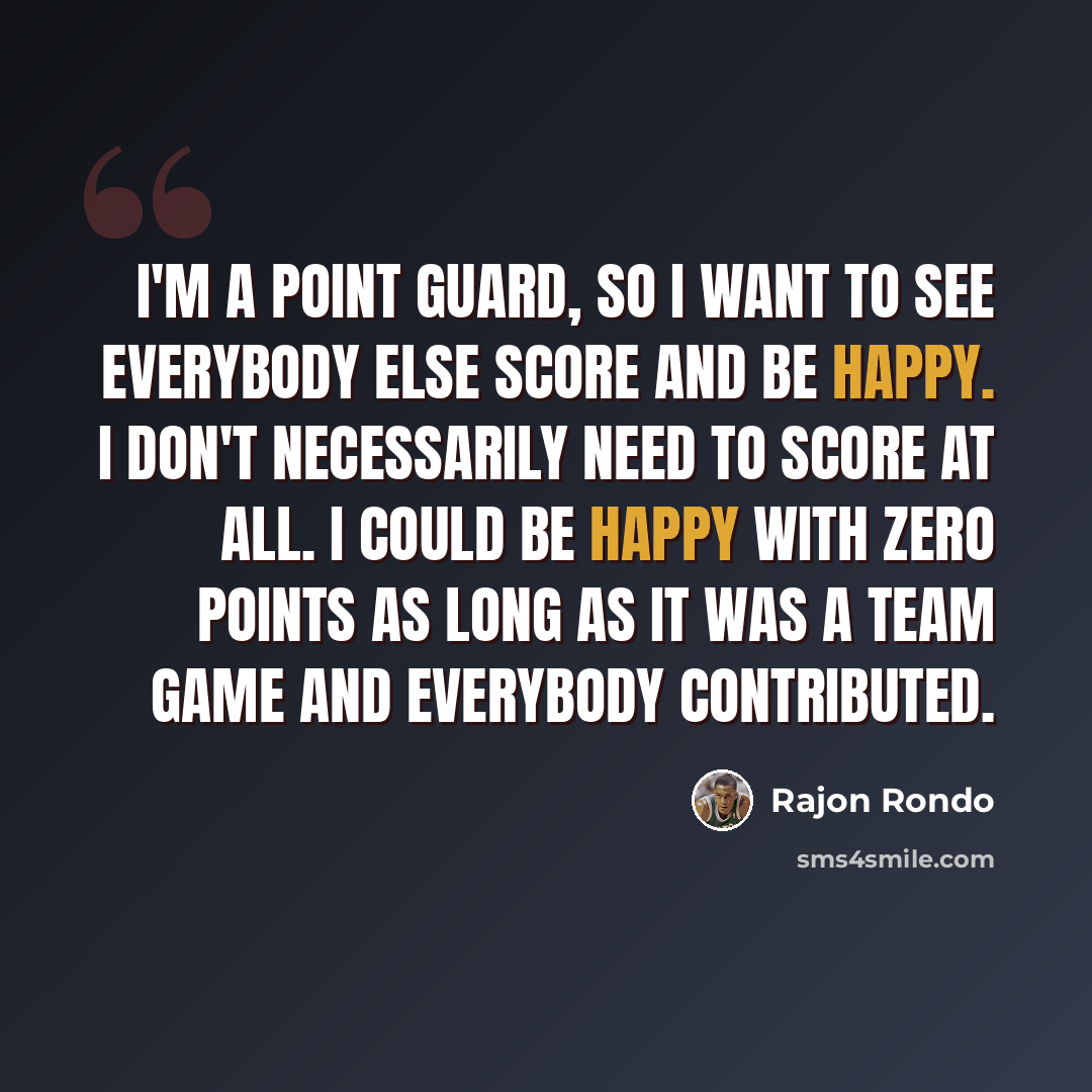 “I'm a point guard, so I want to see everybody else score and be happy. I don't necessarily need to score at all. I could be happy with zero points as long as it was a team game and everybody contributed.” quote by Rajon Rondo