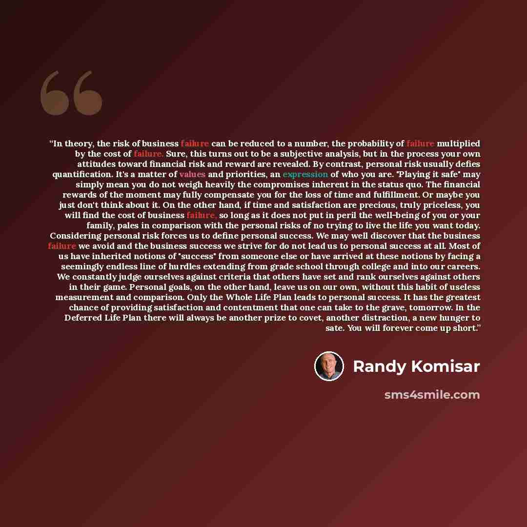 “In theory, the risk of business failure can be reduced to a number, the probability of failure multiplied by the cost of failure. Sure, this turns out to be a subjective analysis, but in the process your own attitudes toward financial risk and reward are revealed. By contrast, personal risk…” quote by Randy Komisar