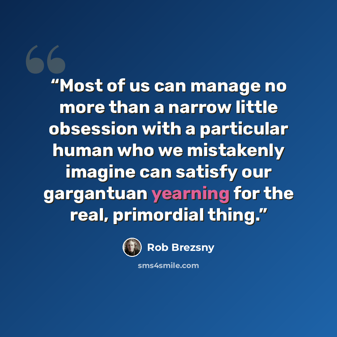 “Most of us can manage no more than a narrow little obsession with a particular human who we mistakenly imagine can satisfy our gargantuan yearning for the real, primordial thing.” quote by Rob Brezsny