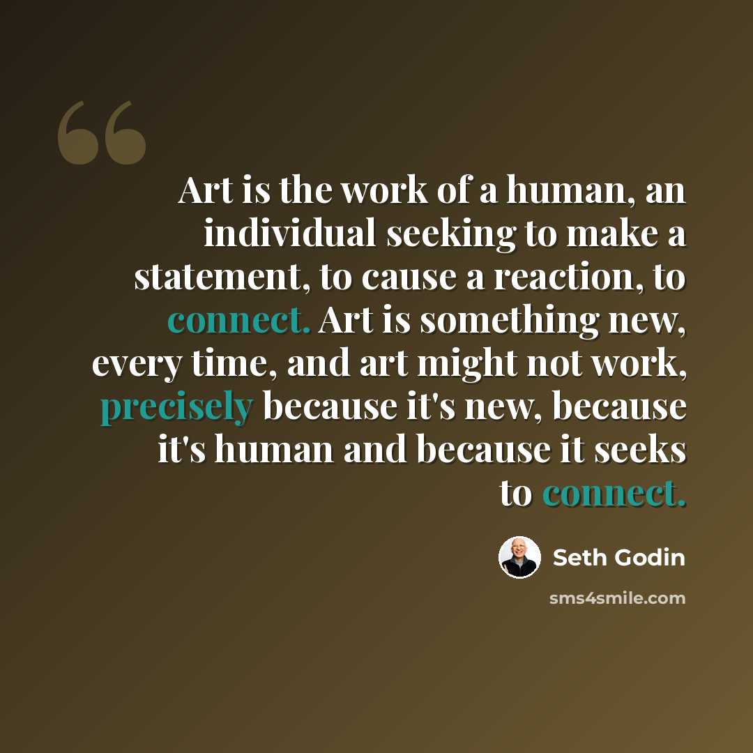 “Art is the work of a human, an individual seeking to make a statement, to cause a reaction, to connect. Art is something new, every time, and art might not work, precisely because it's new, because it's human and because it seeks to connect.” quote by Seth Godin