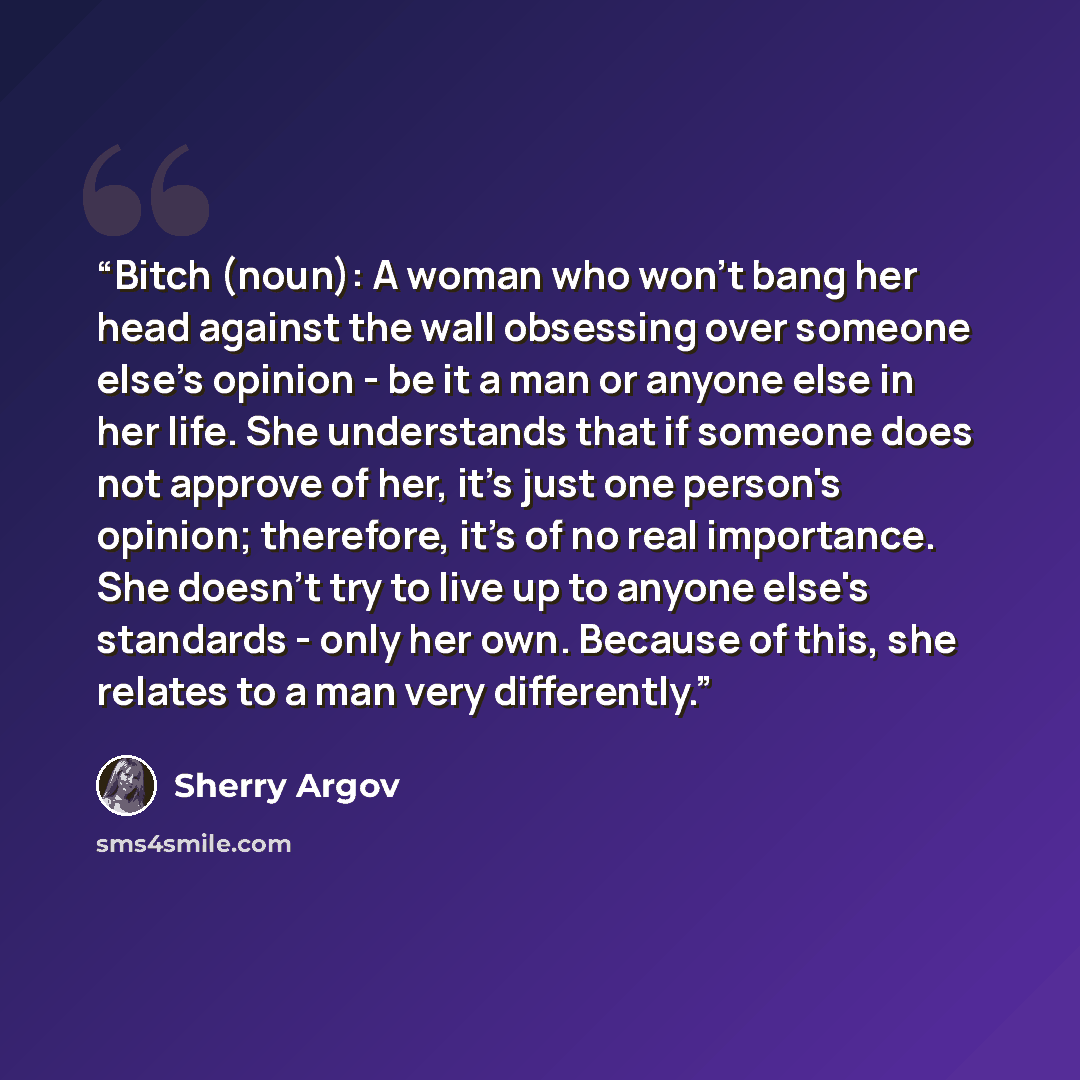 “Bitch (noun): A woman who won't bang her head against the wall obsessing over someone else's opinion - be it a man or anyone else in her life. She understands that if someone does not approve of her, it's just one person's opinion; therefore, it's of no real importance. She doesn't try to live up…” quote by Sherry Argov