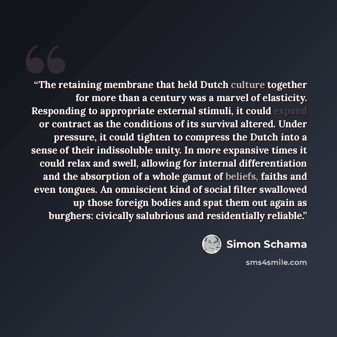 “The retaining membrane that held Dutch culture together for more than a century was a marvel of elasticity. Responding to appropriate external stimuli, it could expand or contract as the conditions of its survival altered. Under pressure, it could tighten to compress the Dutch into a sense of…” quote by Simon Schama