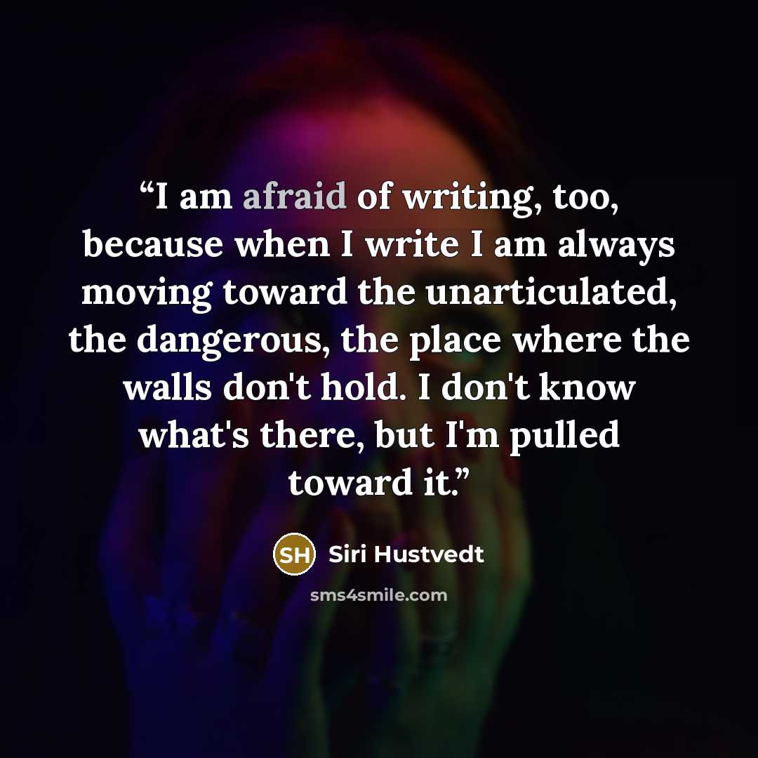 “I am afraid of writing, too, because when I write I am always moving toward the unarticulated, the dangerous, the place where the walls don't hold. I don't know what's there, but I'm pulled toward it.” quote by Siri Hustvedt