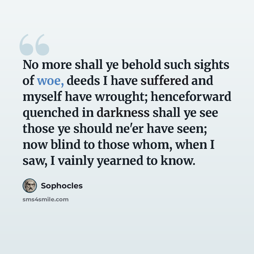 “No more shall ye behold such sights of woe, deeds I have suffered and myself have wrought; henceforward quenched in darkness shall ye see those ye should ne'er have seen; now blind to those whom, when I saw, I vainly yearned to know.” quote by Sophocles