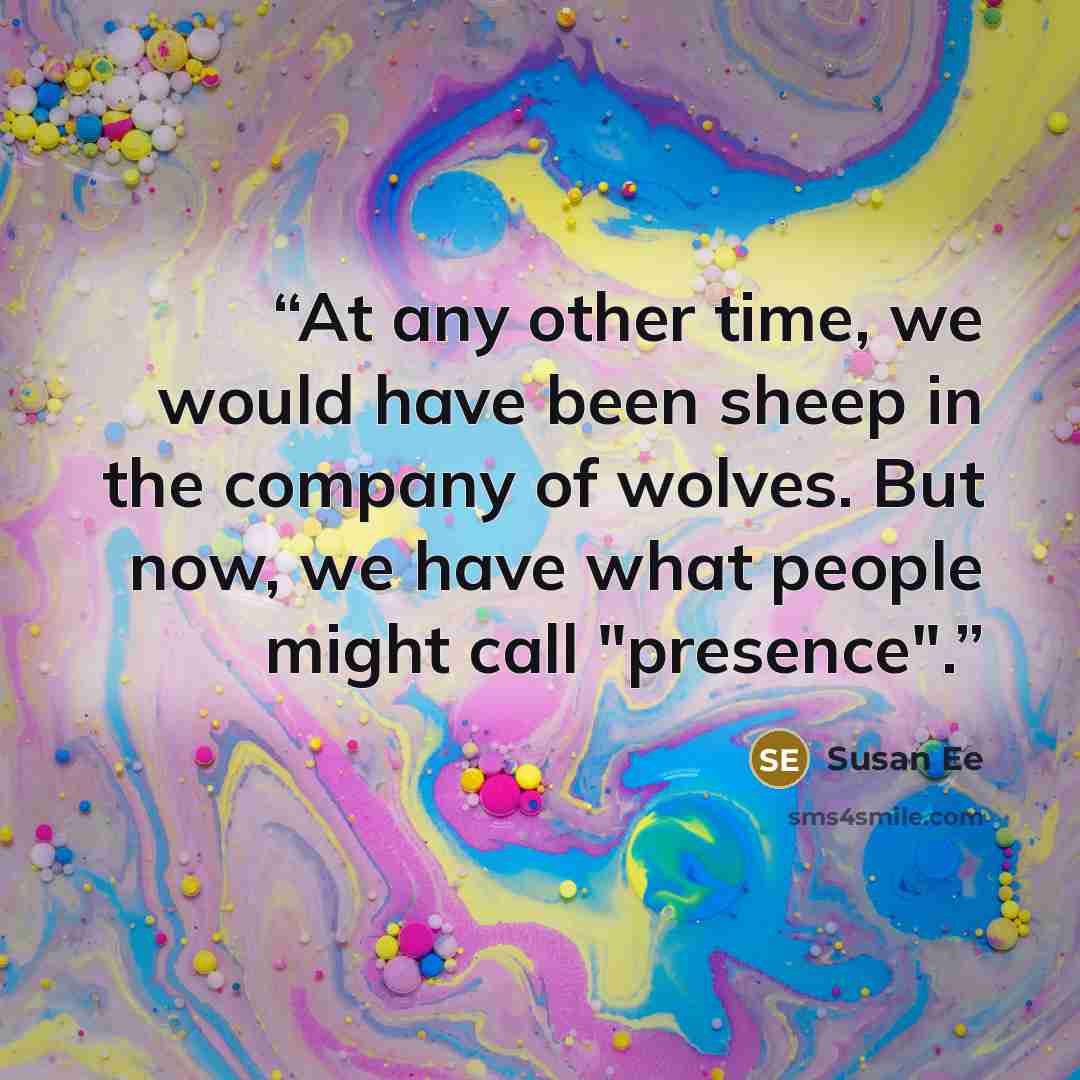“At any other time, we would have been sheep in the company of wolves. But now, we have what people might call "presence".” quote by Susan Ee
