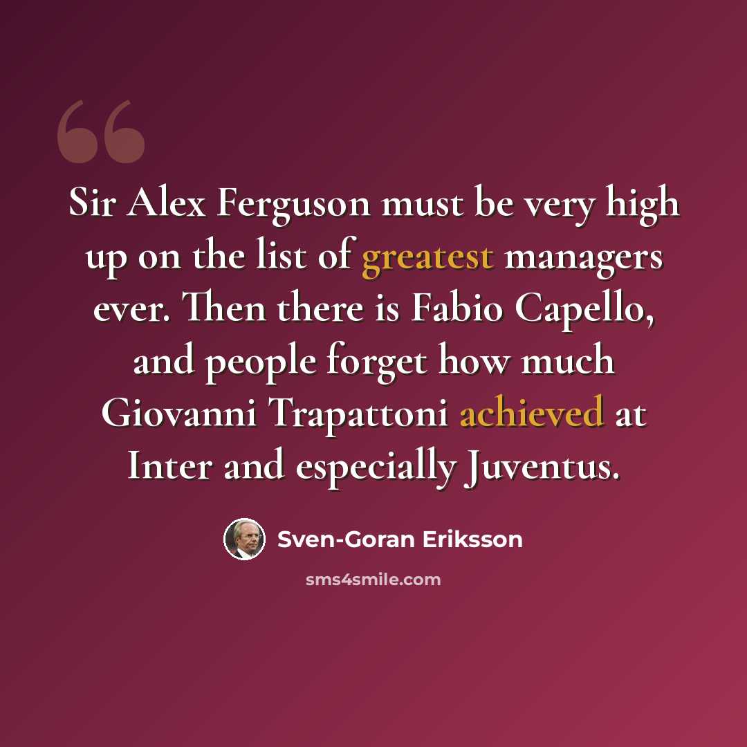 “Sir Alex Ferguson must be very high up on the list of greatest managers ever. Then there is Fabio Capello, and people forget how much Giovanni Trapattoni achieved at Inter and especially Juventus.” quote by Sven-Goran Eriksson