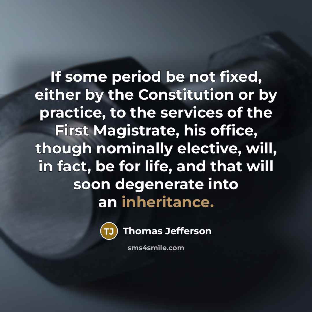 “If some period be not fixed, either by the Constitution or by practice, to the services of the First Magistrate, his office, though nominally elective, will, in fact, be for life, and that will soon degenerate into an inheritance.” quote by Thomas Jefferson