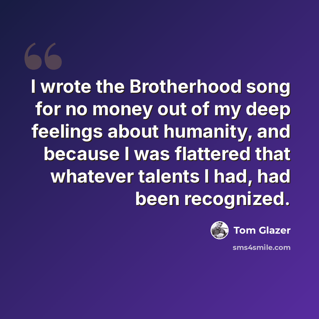 “I wrote the Brotherhood song for no money out of my deep feelings about humanity, and because I was flattered that whatever talents I had, had been recognized.” quote by Tom Glazer