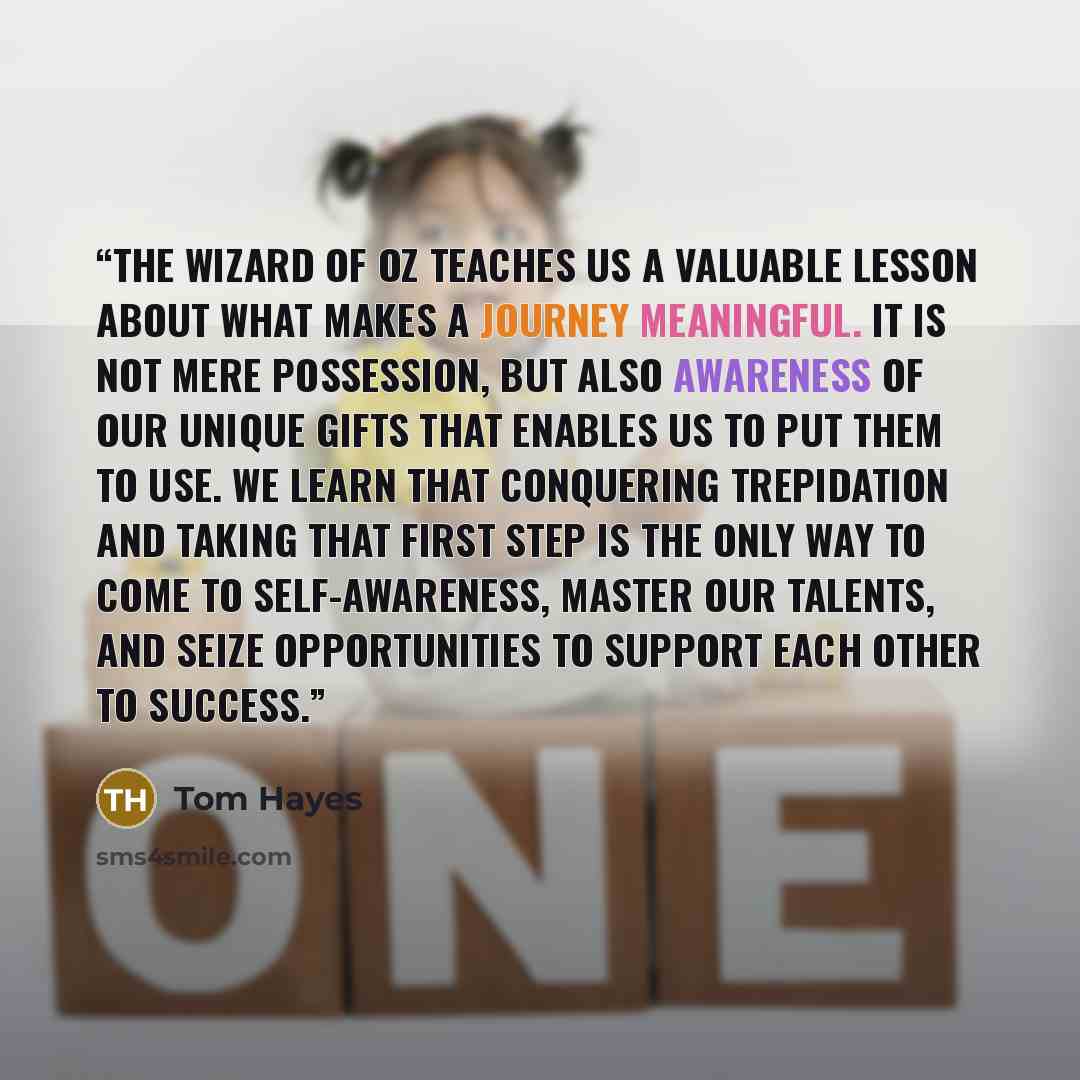 “The Wizard of Oz teaches us a valuable lesson about what makes a journey meaningful. It is not mere possession, but also awareness of our unique gifts that enables us to put them to use. We learn that conquering trepidation and taking that first step is the only way to come to self-awareness…” quote by Tom Hayes
