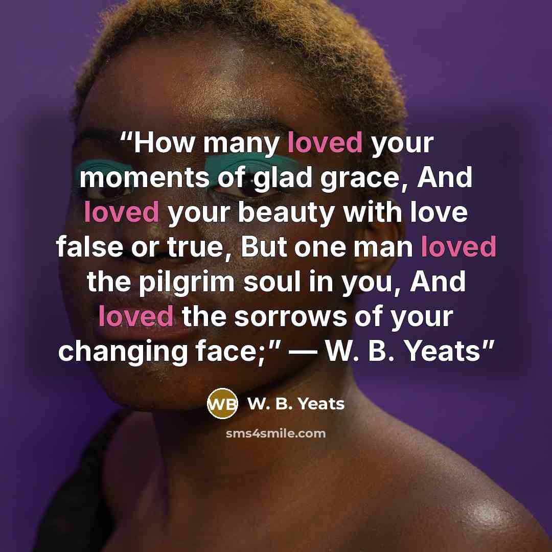 “How many loved your moments of glad grace, And loved your beauty with love false or true, But one man loved the pilgrim soul in you, And loved the sorrows of your changing face;” ― W. B. Yeats” quote by W. B. Yeats