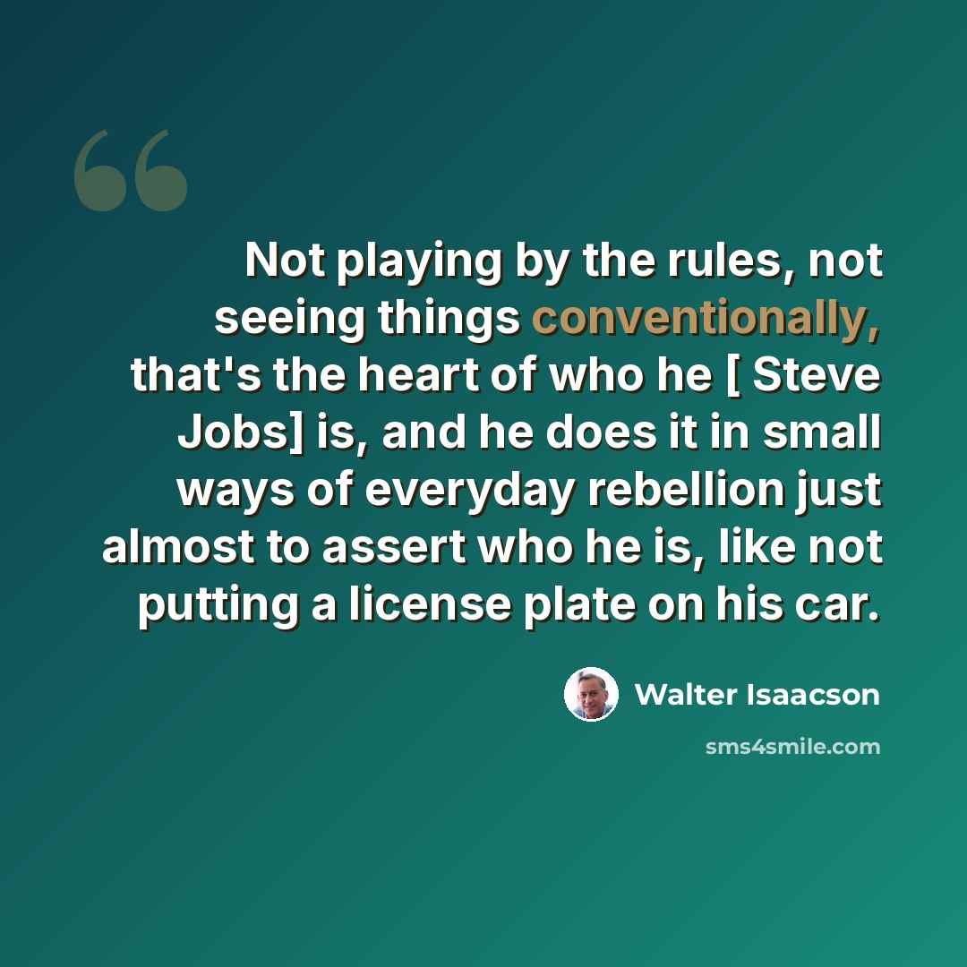 “Not playing by the rules, not seeing things conventionally, that's the heart of who he [ Steve Jobs] is, and he does it in small ways of everyday rebellion just almost to assert who he is, like not putting a license plate on his car.” quote by Walter Isaacson