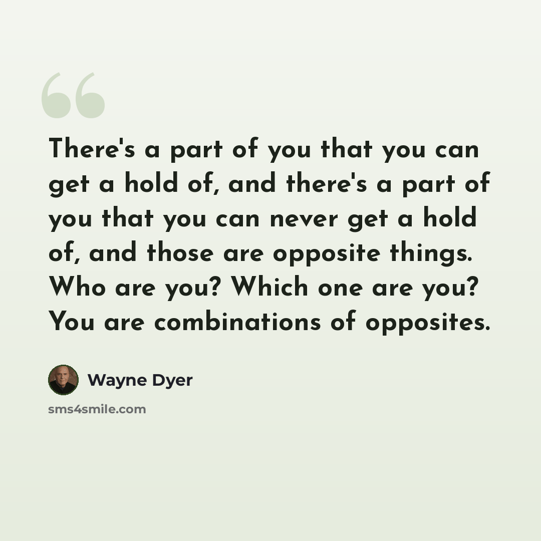 “There's a part of you that you can get a hold of, and there's a part of you that you can never get a hold of, and those are opposite things. Who are you? Which one are you? You are combinations of opposites.” quote by Wayne Dyer