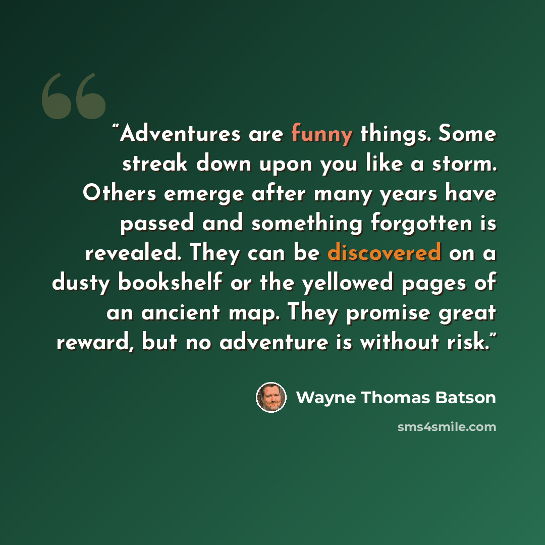 “Adventures are funny things. Some streak down upon you like a storm. Others emerge after many years have passed and something forgotten is revealed. They can be discovered on a dusty bookshelf or the yellowed pages of an ancient map. They promise great reward, but no adventure is without risk.” quote by Wayne Thomas Batson