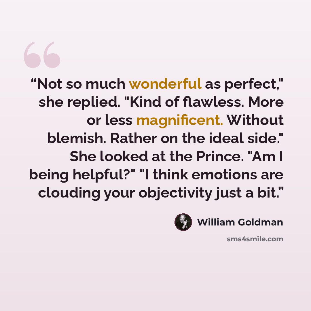 “Not so much wonderful as perfect," she replied. "Kind of flawless. More or less magnificent. Without blemish. Rather on the ideal side." She looked at the Prince. "Am I being helpful?" "I think emotions are clouding your objectivity just a bit.” quote by William Goldman